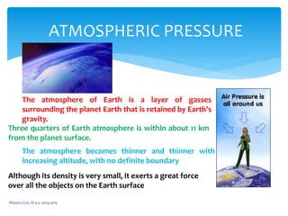 Physics CLIL 1D a.s. 2014-2015
ATMOSPHERIC PRESSURE
The atmosphere of Earth is a layer of gasses
surrounding the planet Earth that is retained by Earth's
gravity.
Three quarters of Earth atmosphere is within about 11 km
from the planet surface.
The atmosphere becomes thinner and thinner with
increasing altitude, with no definite boundary
Although its density is very small, it exerts a great force
over all the objects on the Earth surface
 