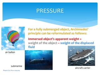 Physics CLIL 1D a.s. 2014-2015
PRESSURE
air ballon
submarine
aircraft carrier
For a fully submerged object, Archimedes'
principle can be reformulated as follows:
Immersed object’s apparent weight =
weight of the object – weight of the displaced
fluid
 