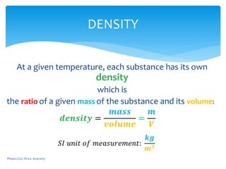 At a given temperature, each substance has its own
density
which is
the ratio of a given mass of the substance and its volume:
Physics CLIL 1D a.s. 2014-2015
DENSITY
𝒅𝒆𝒏𝒔𝒊𝒕𝒚 =
𝒎𝒂𝒔𝒔
𝒗𝒐𝒍𝒖𝒎𝒆
=
𝒎
𝑽
𝑆𝐼 𝑢𝑛𝑖𝑡 𝑜𝑓 𝑚𝑒𝑎𝑠𝑢𝑟𝑒𝑚𝑒𝑛𝑡:
𝒌𝒈
𝒎 𝟑
 