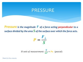 Pressure is the magnitude F of a force acting perpendicular to a
surface divided by the area S of the surface over which the force acts.
Physics CLIL 1D a.s. 2014-2015
PRESSURE
𝑷 =
𝑭⊥
𝑺
𝑆𝐼 𝑢𝑛𝑖𝑡 𝑜𝑓 𝑚𝑒𝑎𝑠𝑢𝑟𝑒𝑚𝑒𝑛𝑡:
𝑵
𝒎 𝟐 = 𝑷𝒂 (𝑝𝑎𝑠𝑐𝑎𝑙)
 