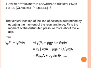 HOW TO DETERMINE THE LOCATION OF THE RESULTANT
FORCE (CENTER OF PRESSURE) ?
The vertical location of the line of action is determined by
equating the moment of the resultant force, FR to the
moment of the distributed pressure force about the x-
axis.
Then,
ypFR = ∫yPdA =∫ y(Po + ρgy sin Ө)dA
= Po ∫ ydA + ρgsin Ө∫y2dA
= PoycA + ρgsin Ө Ixx,o
 