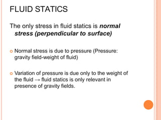 FLUID STATICS
The only stress in fluid statics is normal
stress (perpendicular to surface)
 Normal stress is due to pressure (Pressure:
gravity field-weight of fluid)
 Variation of pressure is due only to the weight of
the fluid → fluid statics is only relevant in
presence of gravity fields.
 