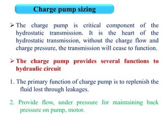  The charge pump is critical component of the
hydrostatic transmission. It is the heart of the
hydrostatic transmission, without the charge flow and
charge pressure, the transmission will cease to function.
 The charge pump provides several functions to
hydraulic circuit
1. The primary function of charge pump is to replenish the
fluid lost through leakages.
2. Provide flow, under pressure for maintaining back
pressure on pump, motor.
Charge pump sizing
 