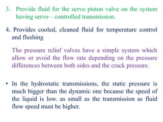 3. Provide fluid for the servo piston valve on the system
having servo – controlled transmission.
4. Provides cooled, cleaned fluid for temperature control
and flushing
The pressure relief valves have a simple system which
allow or avoid the flow rate depending on the pressure
differences between both sides and the crack pressure.
• In the hydrostatic transmissions, the static pressure is
much bigger than the dynamic one because the speed of
the liquid is low. as small as the transmission as fluid
flow speed must be higher.
 