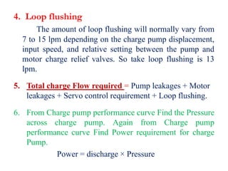 4. Loop flushing
The amount of loop flushing will normally vary from
7 to 15 lpm depending on the charge pump displacement,
input speed, and relative setting between the pump and
motor charge relief valves. So take loop flushing is 13
lpm.
5. Total charge Flow required = Pump leakages + Motor
leakages + Servo control requirement + Loop flushing.
6. From Charge pump performance curve Find the Pressure
across charge pump. Again from Charge pump
performance curve Find Power requirement for charge
Pump.
Power = discharge × Pressure
 