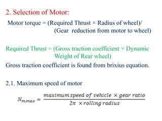 2. Selection of Motor:
Motor torque = (Required Thrust × Radius of wheel)/
(Gear reduction from motor to wheel)
Required Thrust = (Gross traction coefficient × Dynamic
Weight of Rear wheel)
Gross traction coefficient is found from brixius equation.
2.1. Maximum speed of motor
 