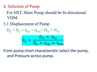 3. Selection of Pump
For HST, Main Pump should be bi-directional
VDM.
3.1 Displacement of Pump
Dp × Np × ηvp × ηvm= Dm × Nm
From pump chart characteristic select the pump,
and Pressure across pump.
 
