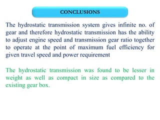 CONCLUSIONS
The hydrostatic transmission system gives infinite no. of
gear and therefore hydrostatic transmission has the ability
to adjust engine speed and transmission gear ratio together
to operate at the point of maximum fuel efficiency for
given travel speed and power requirement
The hydrostatic transmission was found to be lesser in
weight as well as compact in size as compared to the
existing gear box.
 