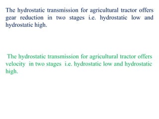 The hydrostatic transmission for agricultural tractor offers
gear reduction in two stages i.e. hydrostatic low and
hydrostatic high.
The hydrostatic transmission for agricultural tractor offers
velocity in two stages i.e. hydrostatic low and hydrostatic
high.
 
