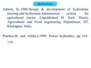 References
Adarsh, K.,1986.Design & development of hydrostatic
steering and hydrostatic transmission system for
agricultural tractor .Unpublished M. Tech. Thesis,
Agricultural and Food engineering Department, IIT,
Kharagpur, India.
Pinches,M .and Ashby,J.1989. Power hydraulics, pp 163-
179.
 