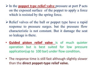  ln the poppet type relief valve pressure at port P acts
on the exposed surface of the poppet to apply a force
which is resisted by the spring force.
 Relief valves of the ball or poppet type have a rapid
response to pressure surges. but the pressure flow
characteristic is not constant. But it damage the seat
so leakage is there.
• Guided piston relief valve is of much quieter
operation but is best suited for low pressure
application(up to 100 bar) under flow condition.
• The response time is still fast although slightly slower
than the direct poppet-type relief valve.
 