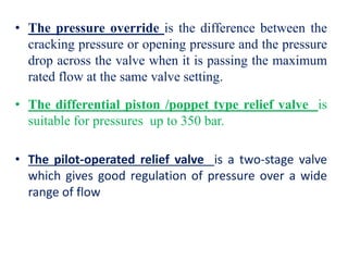 • The pressure override is the difference between the
cracking pressure or opening pressure and the pressure
drop across the valve when it is passing the maximum
rated flow at the same valve setting.
• The differential piston /poppet type relief valve is
suitable for pressures up to 350 bar.
• The pilot-operated relief valve is a two-stage valve
which gives good regulation of pressure over a wide
range of flow
 