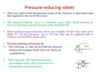 Pressure-reducing valves
• These are used to limit the pressure in part of the circuit to a value lower than
that required in the rest of the circuit
• The pressure-reducing valve is a normally open valve which throttles or
closes to maintain constant pressure in the regulated line
• Direct-acting pressure-reducing valves are available for low flow rates up to
about 45 1/m and pressures up to 210 bar; they can be supplied with or
without a reverse-flow check valve.
• Pressure-reducing valves may be:
1. Non-relieving, i.e. they do not limit any pressure
increase downstream of the Valve set up by an
external force
2. Relieving type. This limits the pressure
downstream of the valve even when it is
increased by an external force.
 