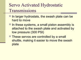 Servo Activated Hydrostatic
Transmissions
 In larger hydrostats, the swash plate can be
hard to move
 In these systems, a small piston assembly is
attached to the swash plate and activated by
low pressure (300 PSI)
 These servos are controlled by a small
shuttle, making it easier to move the swash
plate
 