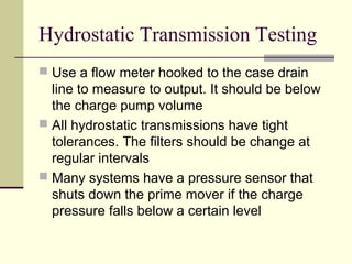 Hydrostatic Transmission Testing
 Use a flow meter hooked to the case drain
line to measure to output. It should be below
the charge pump volume
 All hydrostatic transmissions have tight
tolerances. The filters should be change at
regular intervals
 Many systems have a pressure sensor that
shuts down the prime mover if the charge
pressure falls below a certain level
 