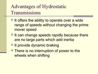 Advantages of Hydrostatic
Transmissions
 It offers the ability to operate over a wide
range of speeds without changing the prime
mover speed
 It can change speeds rapidly because there
are no large parts which add inertia
 It provide dynamic braking
 There is no interruption of power to the
wheels when shifting
 