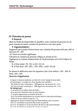 CHAP III : Hydrostatique
3
IV. Théorème de pascal
 Enoncé:
Dans un fluide incompressible en équilibre, toute variation de pression en un
point entraîne la même variation de pression en tout autre point.
 Argumentation :
Supposons qu’au point G1intervienne une variation de pression telle que celle-ci
devienne P1+ ΔP1
ΔP 1 étant un nombre algébrique.
Calculons la variation de pression ΔP2qui en résulte en G1.
Appliquons la relation fondamentale de l’hydrostatique entre G1et G2pour le
fluide :
à l’état initial : P1− P2= ϖ (Z2− Z1) (1)
à l’état final : (P1+ ΔP1) – (P2+ ΔP2) = ϖ(Z2 –Z1) (2)
En faisant la différence entre les équations (2)et (1)on obtient : ΔP1− ΔP2= 0
D’où : ΔP1= ΔP2
Exercice d’application
La figure ci-dessous représente un réservoir ouvert équipe de deux tubes
piézométriques et rempli avec deux liquides non miscibles :
- De l’huile de mase volumique ρ = 850 kg/m3 sur une hauteur h1 = 6 m.
- De l’eau de masse volumique ρ = 1000 kg/m3 sur une hauteur h2 = 5 m.
On désigne par :
- A un point de ma surface libre de l’huile ;
- B un point sur l’interface entre les deux liquides ;
- C un point appartenant au fond du réservoir ;
- D et E les points représentants les niveaux dans les tubes piézométriques ;
- (O,Z) est un axe vertical tel que Zc = O.
Appliquer la relation fondamentale de l’hydrostatique entre les points :
1-B et A : En déduire la pression PB (en bar) au point B.
2-A et E : En déduire le niveau de l’huile ZE dans le tube piézométrique.
3-C et B : En déduire la pression PC (en bar) au point C.
4-C et D : En déduire le niveau de l’eau ZD dans le tube piézométrique.
 