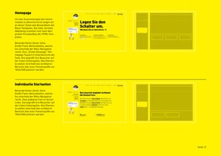 Homepage
Um das Zusammenspiel der Seiten-
module zu demonstrieren zeigen wir
an dieser Stelle alle Bestandteile der
Basis Templates. Die linke, formale
Abbildung orientiert sich nach dem
groben Grundaufbau der HTML-Tem-
plates.

Besonderheiten dieser Seite:
Große Flash-Aktionsbühne, welche
bis unterhalb der Meta-Navigation
reicht. Drei „Direkt-Einstiege“ (Ho-
mepage Teaser) in Unterbereiche der
Seite. Eve begrüßt ihre Besucher auf
der linken Seitenspalte. Alle Elemen-
te sollten innerhalb des sichtbaren
Bereichs (bei einer Fenstergröße von
1024x768) platziert werden.




Individuelle Startseiten
Besonderheiten dieser Seite:
Große Flash-Aktionsbühne, welche
bis unterhalb der Meta-Navigation
reicht. Zwei plakative Call-to-Action
Links. Eve begrüßt ihre Besucher auf
der linken Seitenspalte. Alle Elemen-
te sollten innerhalb des sichtbaren
Bereichs (bei einer Fenstergröße von
1024x768) platziert werden.




                                         Seite 12
 