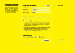 Verwendung von Aktions-
und Interaktions Buttons                                            Aktions Button

Es gibt zwei verschiedene Arten von
Buttons: „Normale“ Aktions Buttons
mit definierter „kleiner“ Höhe und
variabler Breite (je nach Wortlänge)
– sowie Buttons mit definierter „gro-
ßer“ Höhe und variabler Breite.




                                                                    Interaktions Button
                                                                    Dieser wird immer dann genutzt,
                                                                    wenn eine Interaktion mit Yello
                                                                    stattfindet.

                                        Screenshot „Stromauftrag“




                                                                                            Seite 36
 
