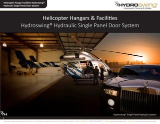Helicopter Hangars & Facilities
Hydroswing® Hydraulic Single Panel Door System
1
Hydroswing® Single Panel Hydraulic System
Helicopter Hangar Facilities Hydroswing®
Hydraulic Single Panel Door System
1
Copyright Hydroswing® North America Inc. 2100 Palomar Airport Rd, Suite 210, Carlsbad, CA 92011 USA • Phone: +1 800 404 4937 • Web: www.hydroswing.com • E mail: enquiries@hydroswing.com
 