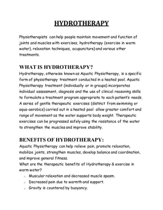 HYDROTHERAPY
Physiotherapists can help people maintain movement and function of
joints and muscles with exercises, hydrotherapy (exercise in warm
water), relaxation techniques, acupuncture) and various other
treatments.
WHAT IS HYDROTHERAPY?
Hydrotherapy, otherwise known as Aquatic Physiotherapy, is a specific
form of physiotherapy treatment conducted in a heated pool. Aquatic
Physiotherapy treatment (individually or in groups) incorporates
individual assessment, diagnosis and the use of clinical reasoning skills
to formulate a treatment program appropriate to each patient’s needs.
A series of gentle therapeutic exercises (distinct from swimming or
aqua-aerobics) carried out in a heated pool allow greater comfort and
range of movement as the water supports body weight. Therapeutic
exercises can be progressed safely using the resistance of the water
to strengthen the muscles and improve stability.
BENEFITS OF HYDROTHERAPY:
Aquatic Physiotherapy can help relieve pain, promote relaxation,
mobilize joints, strengthen muscles, develop balance and coordination,
and improve general fitness.
What are the therapeutic benefits of Hydrotherapy & exercise in
warm water?
o Muscular relaxation and decreased muscle spasm.
o Decreased pain due to warmth and support.
o Gravity is countered by buoyancy.
 