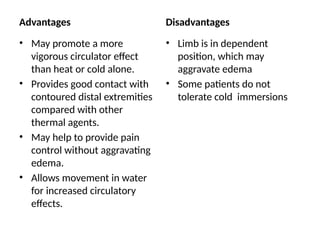 Advantages
• May promote a more
vigorous circulator effect
than heat or cold alone.
• Provides good contact with
contoured distal extremities
compared with other
thermal agents.
• May help to provide pain
control without aggravating
edema.
• Allows movement in water
for increased circulatory
effects.
Disadvantages
• Limb is in dependent
position, which may
aggravate edema
• Some patients do not
tolerate cold immersions
 