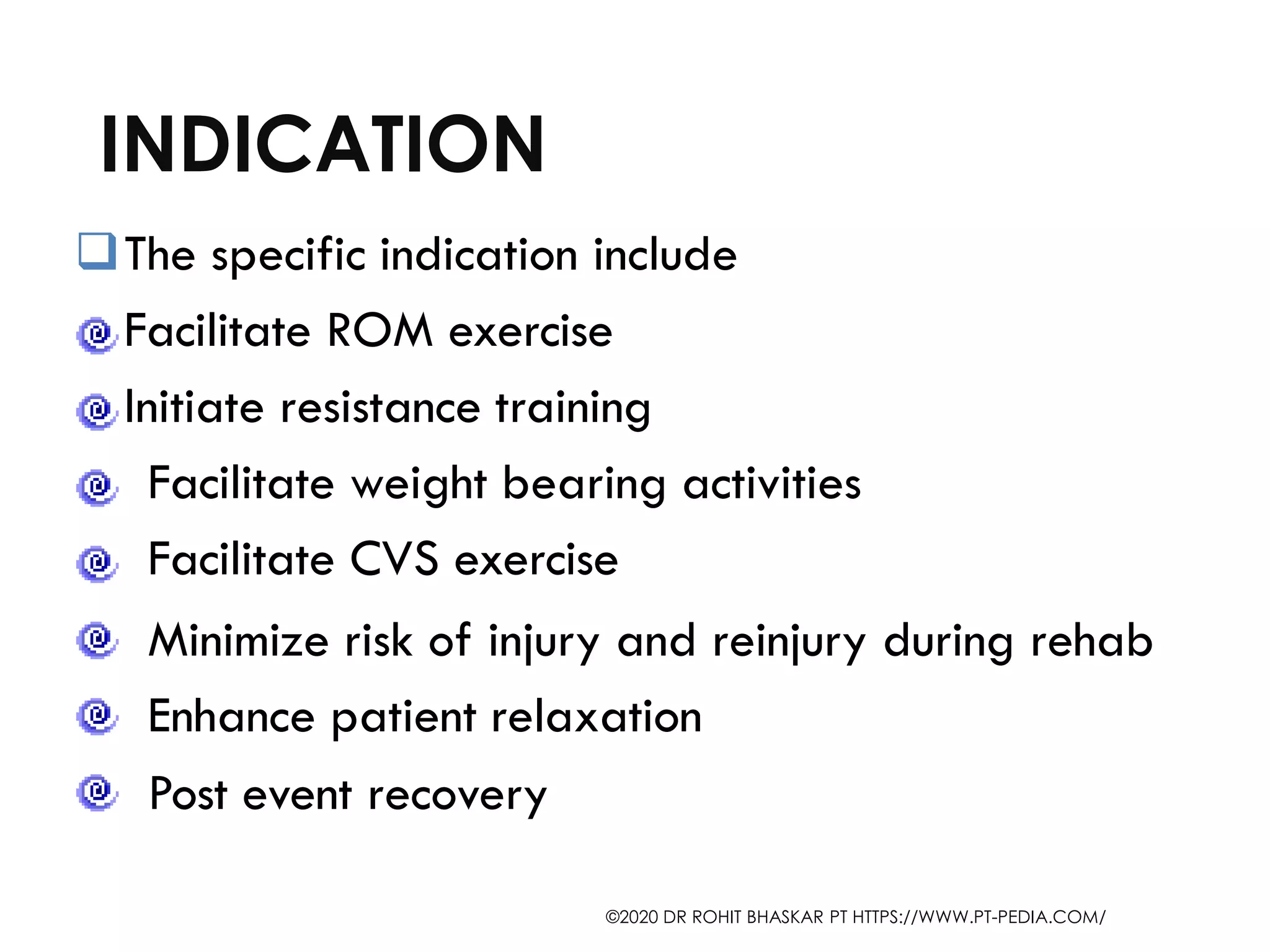 INDICATION
❑The specific indication include
Facilitate ROM exercise
Initiate resistance training
Facilitate weight bearing activities
Facilitate CVS exercise
Minimize risk of injury and reinjury during rehab
Enhance patient relaxation
Post event recovery
©2020 DR ROHIT BHASKAR PT HTTPS://WWW.PT-PEDIA.COM/
 