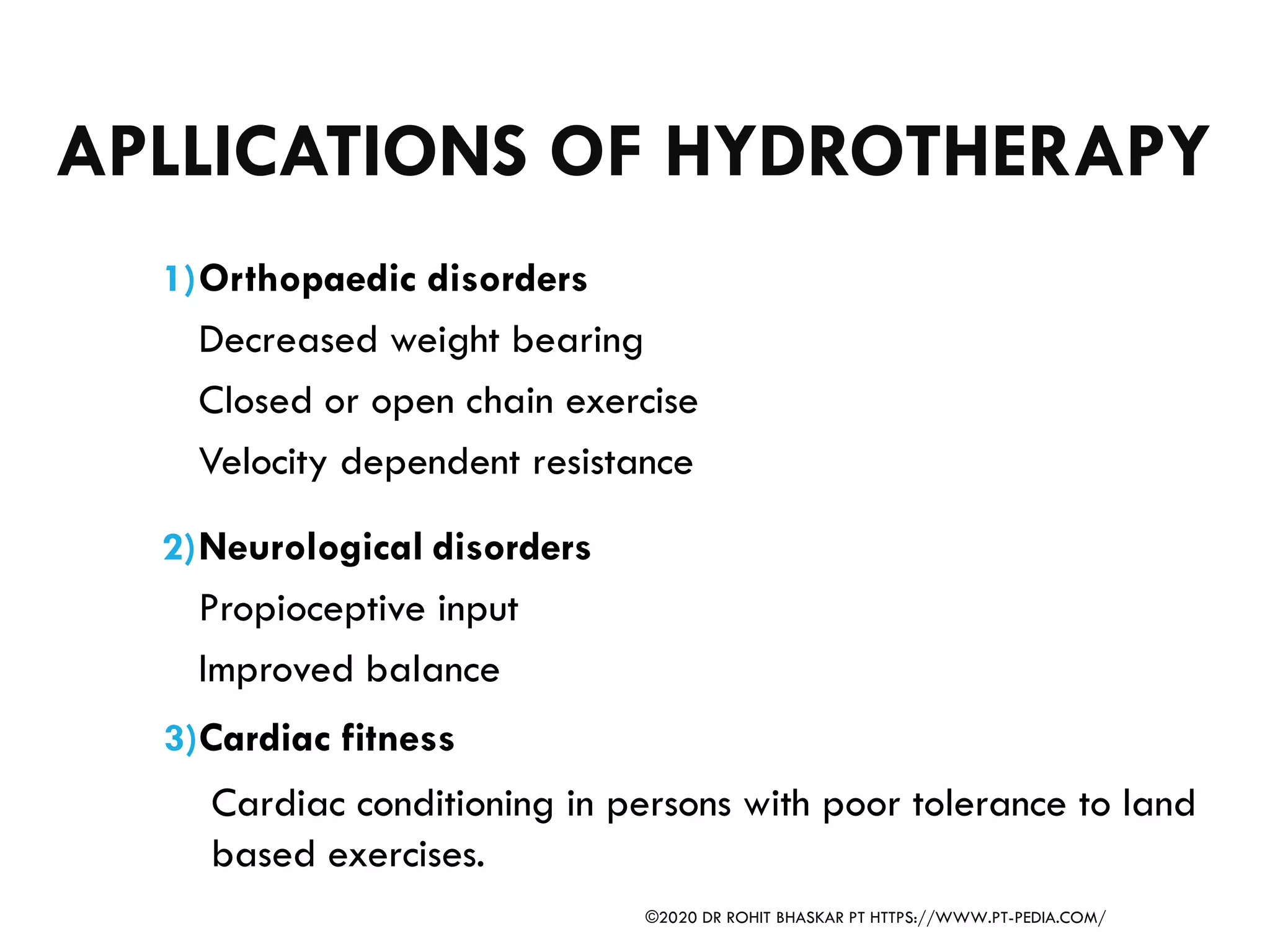 APLLICATIONS OF HYDROTHERAPY
1)Orthopaedic disorders
Decreased weight bearing
Closed or open chain exercise
Velocity dependent resistance
2)Neurological disorders
Propioceptive input
Improved balance
3)Cardiac fitness
Cardiac conditioning in persons with poor tolerance to land
based exercises.
©2020 DR ROHIT BHASKAR PT HTTPS://WWW.PT-PEDIA.COM/
 