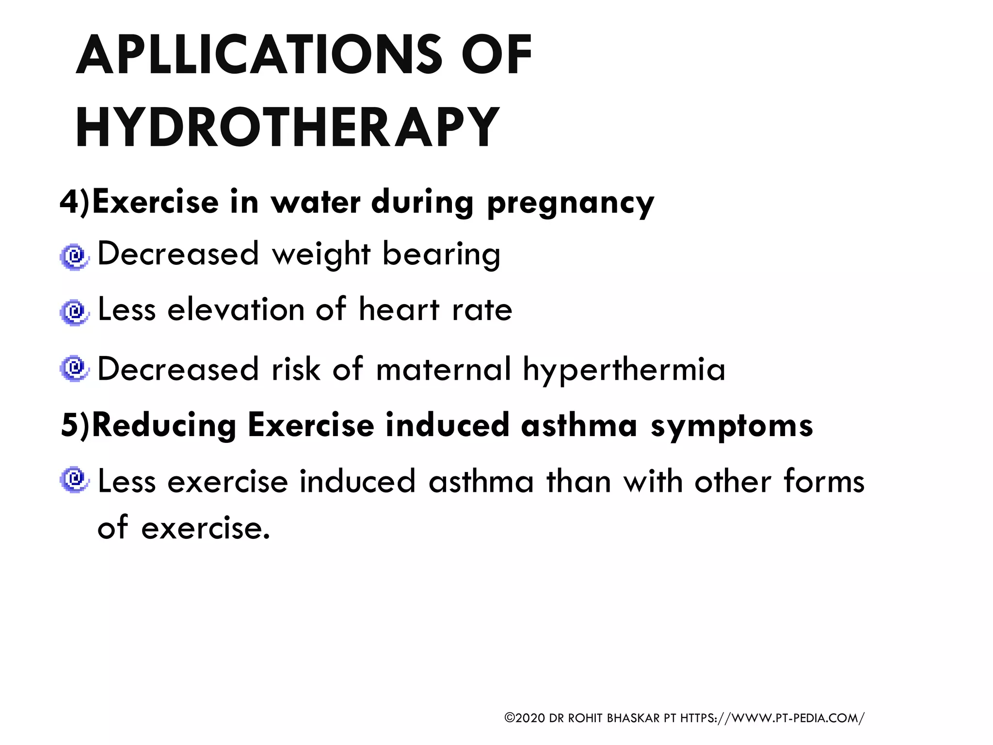 APLLICATIONS OF
HYDROTHERAPY
4)Exercise in water during pregnancy
Decreased weight bearing
Less elevation of heart rate
Decreased risk of maternal hyperthermia
5)Reducing Exercise induced asthma symptoms
Less exercise induced asthma than with other forms
of exercise.
©2020 DR ROHIT BHASKAR PT HTTPS://WWW.PT-PEDIA.COM/
 