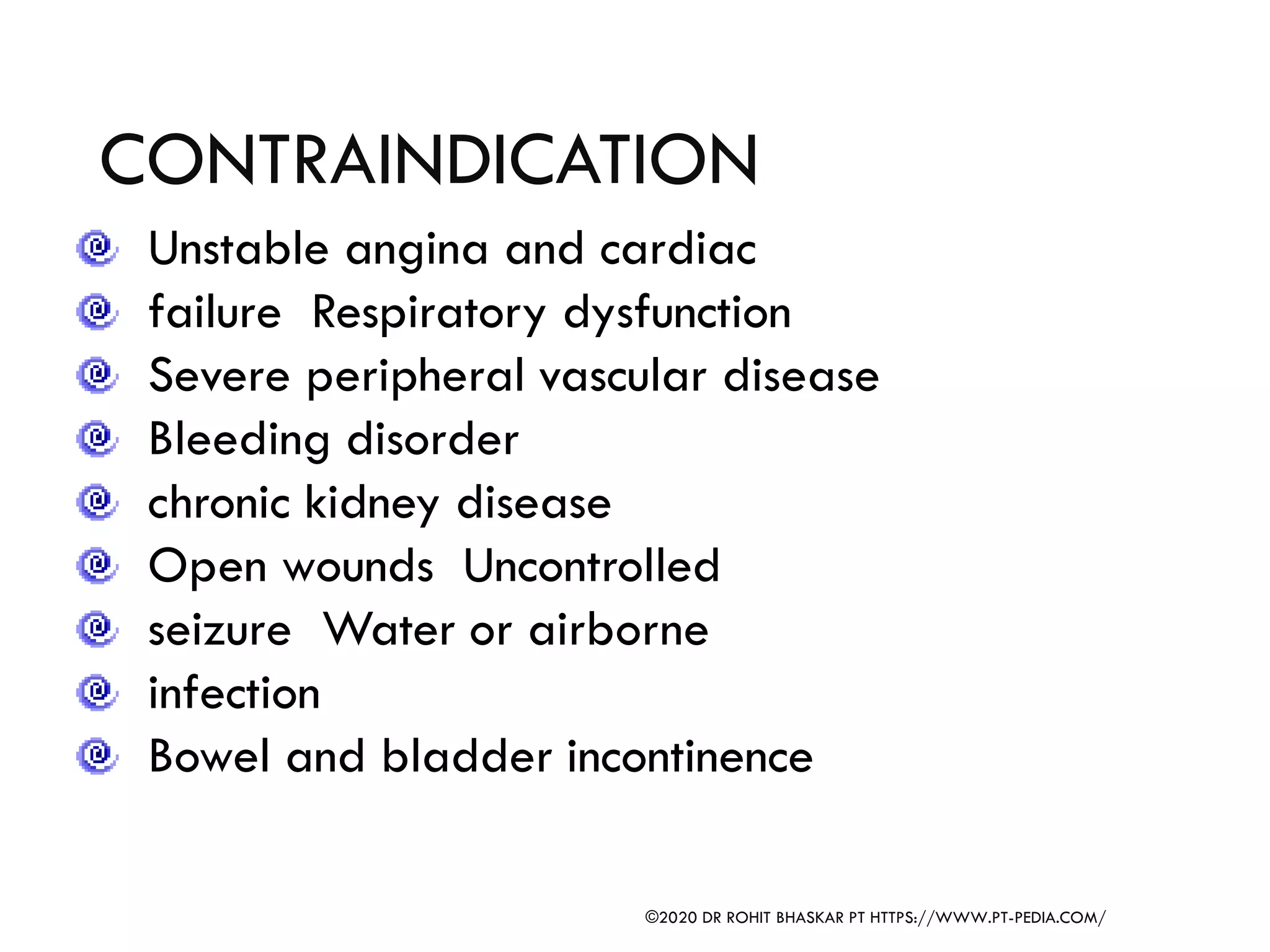 CONTRAINDICATION
Unstable angina and cardiac
failure Respiratory dysfunction
Severe peripheral vascular disease
Bleeding disorder
chronic kidney disease
Open wounds Uncontrolled
seizure Water or airborne
infection
Bowel and bladder incontinence
©2020 DR ROHIT BHASKAR PT HTTPS://WWW.PT-PEDIA.COM/
 
