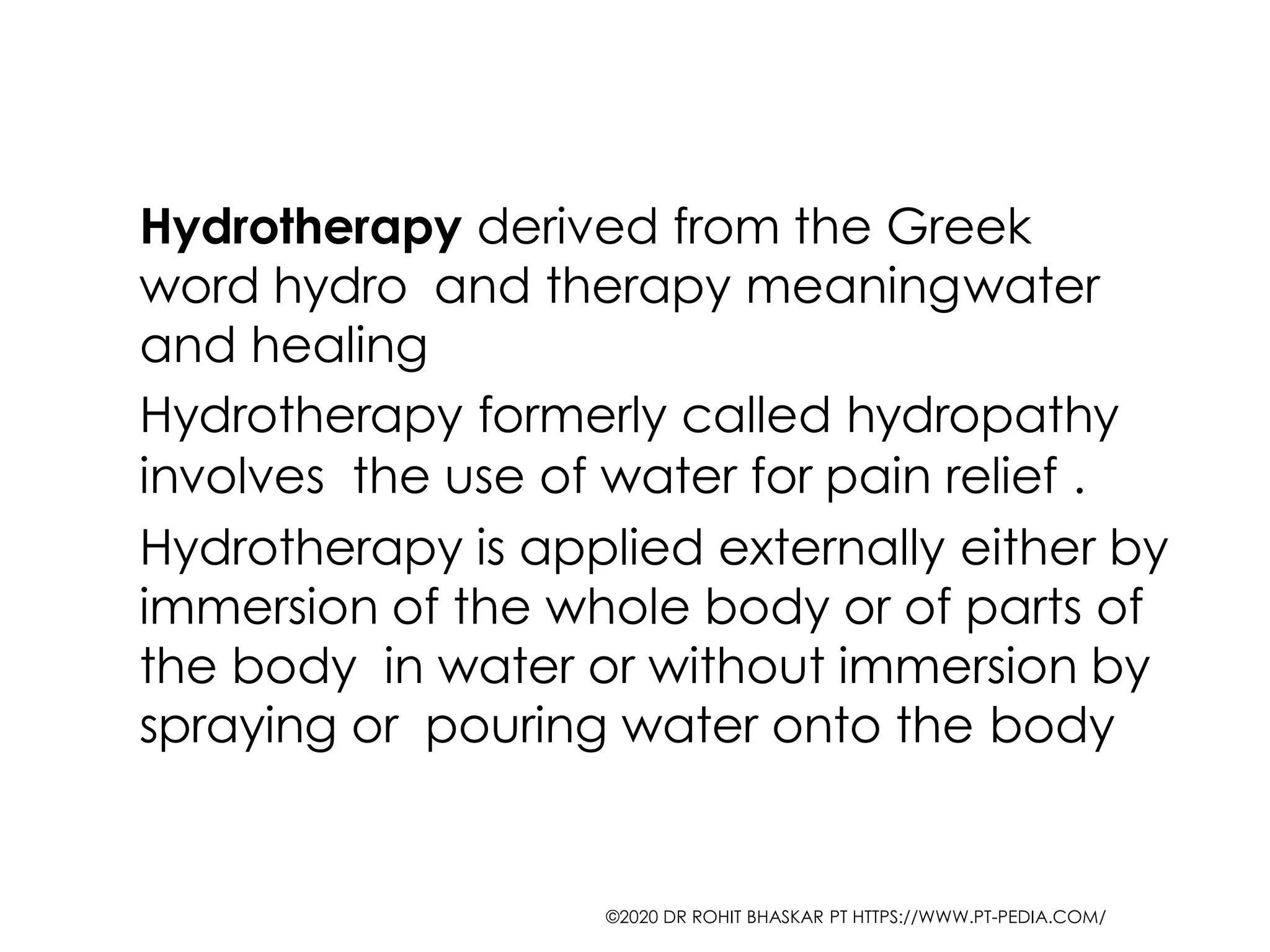 Hydrotherapy derived from the Greek
word hydro and therapy meaningwater
and healing
Hydrotherapy formerly called hydropathy
involves the use of water for pain relief .
Hydrotherapy is applied externally either by
immersion of the whole body or of parts of
the body in water or without immersion by
spraying or pouring water onto the body
©2020 DR ROHIT BHASKAR PT HTTPS://WWW.PT-PEDIA.COM/
 