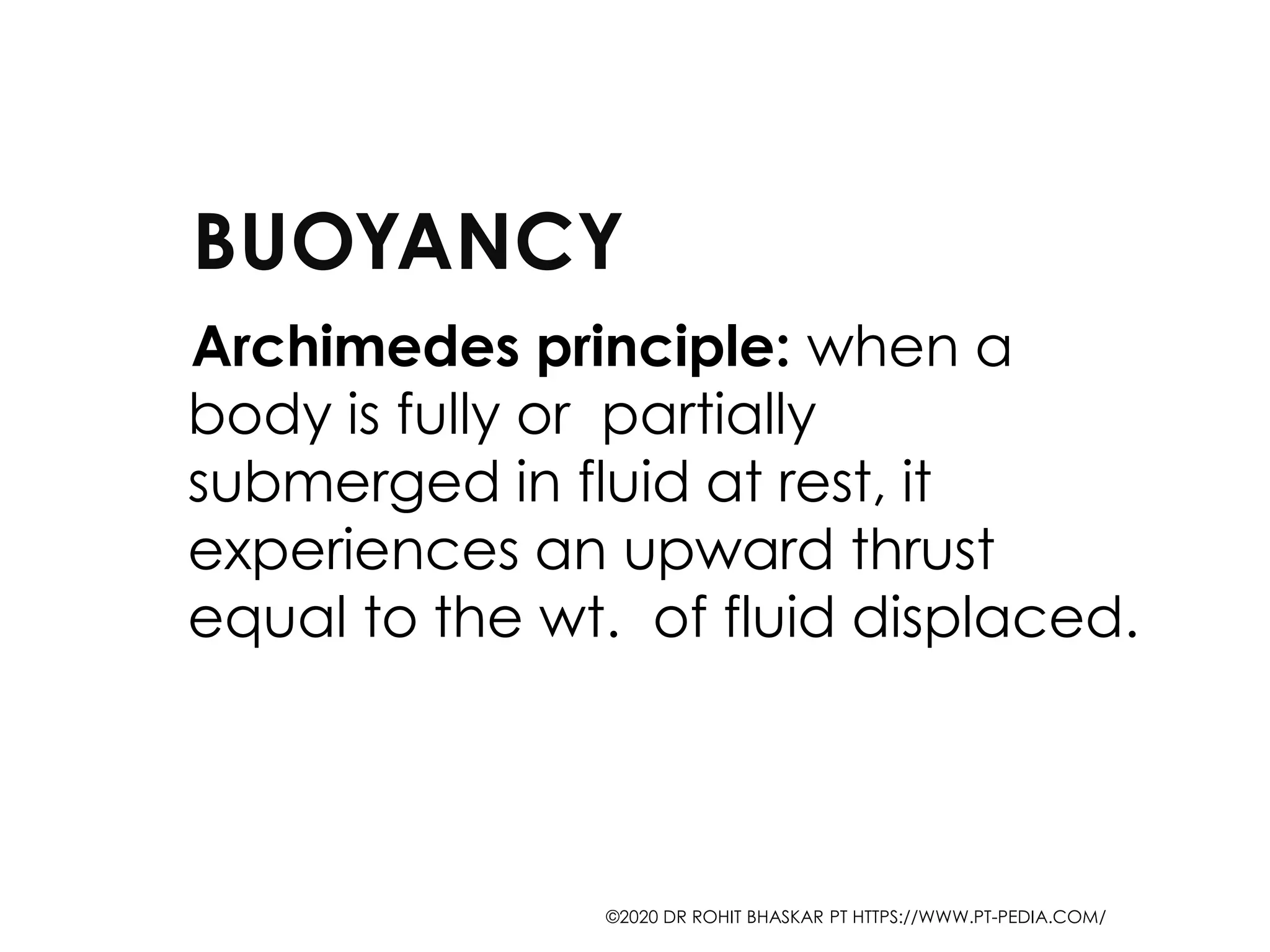BUOYANCY
Archimedes principle: when a
body is fully or partially
submerged in fluid at rest, it
experiences an upward thrust
equal to the wt. of fluid displaced.
©2020 DR ROHIT BHASKAR PT HTTPS://WWW.PT-PEDIA.COM/
 