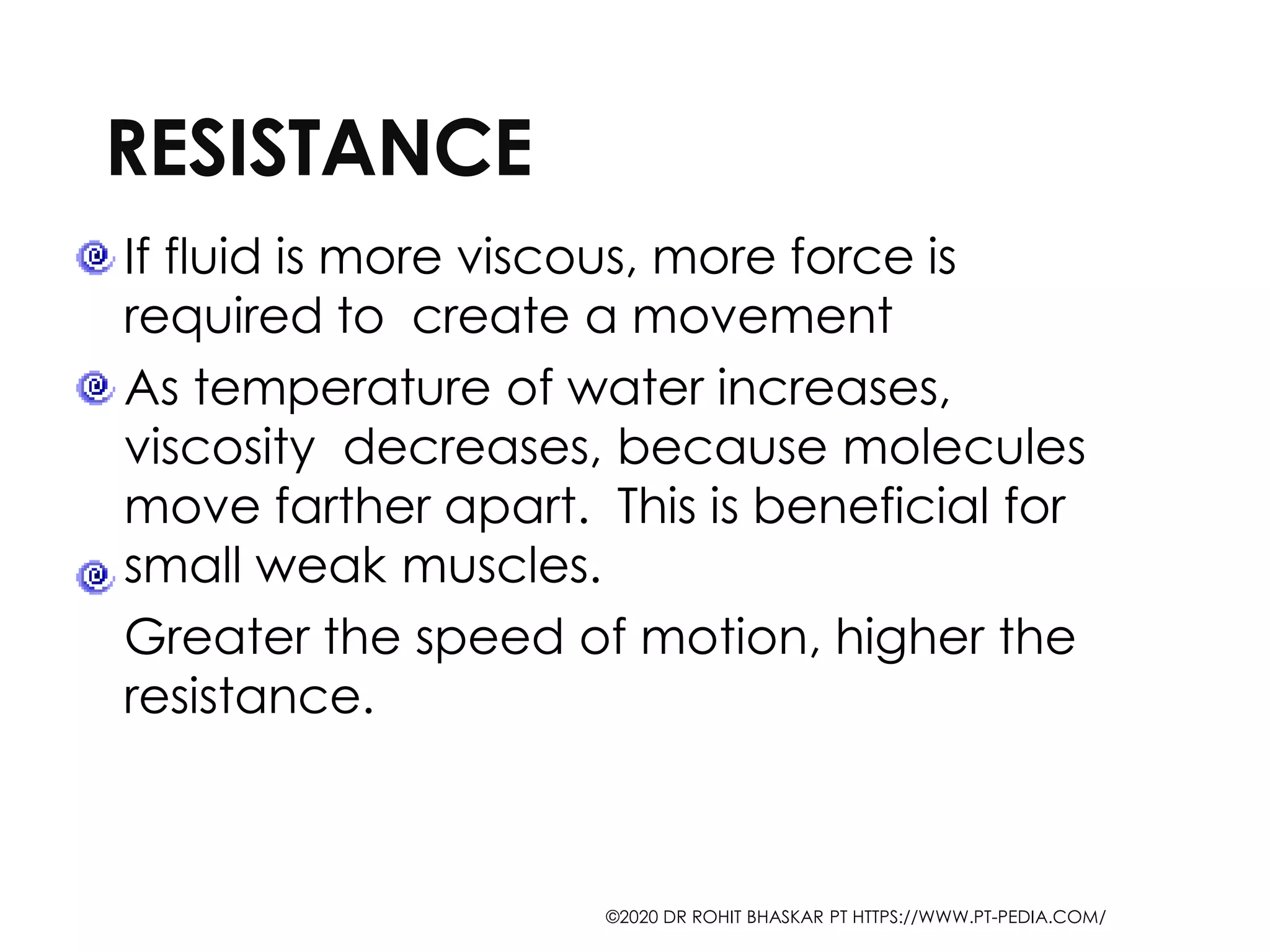 RESISTANCE
If fluid is more viscous, more force is
required to create a movement
As temperature of water increases,
viscosity decreases, because molecules
move farther apart. This is beneficial for
small weak muscles.
Greater the speed of motion, higher the
resistance.
©2020 DR ROHIT BHASKAR PT HTTPS://WWW.PT-PEDIA.COM/
 