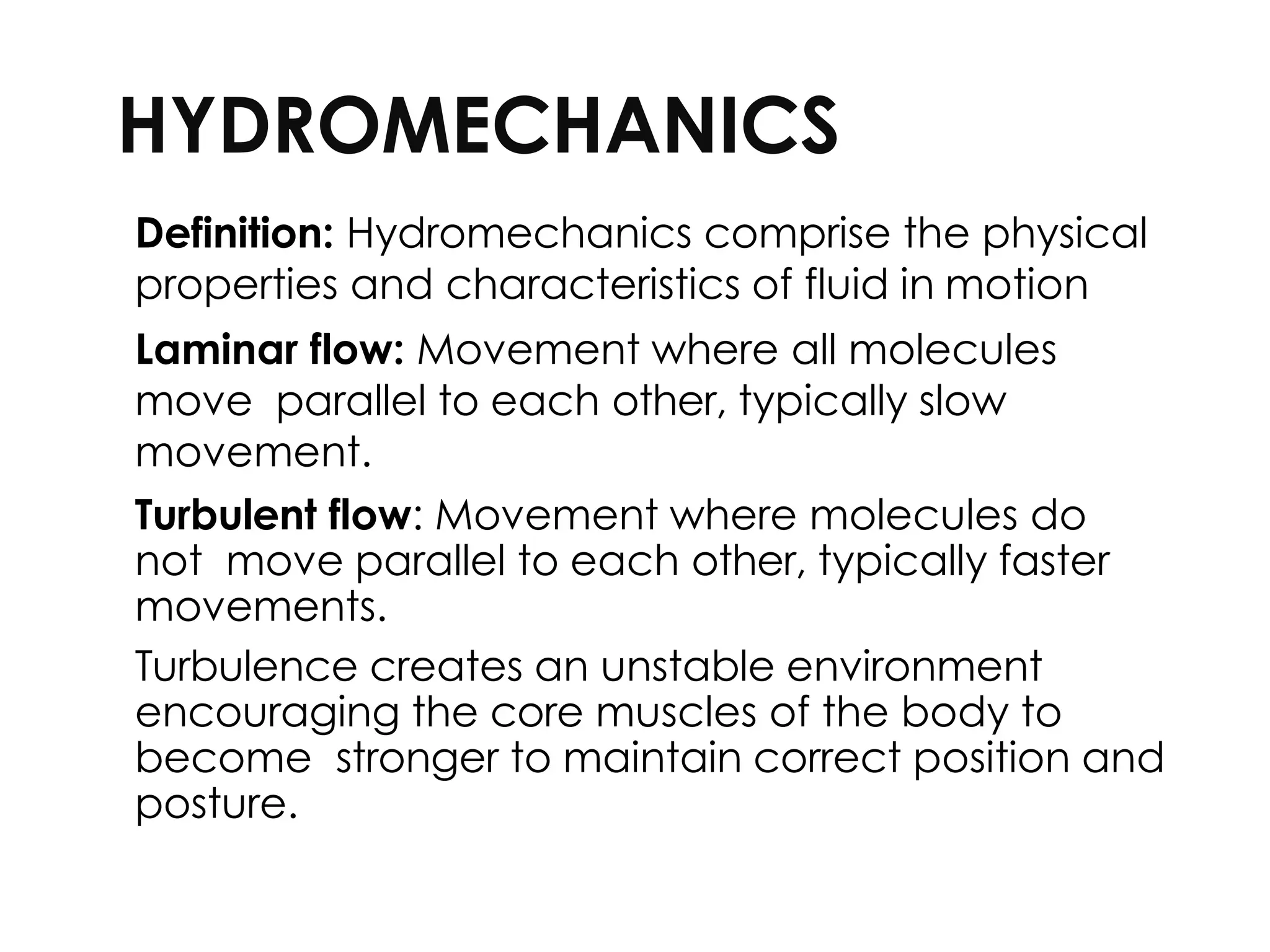 HYDROMECHANICS
Definition: Hydromechanics comprise the physical
properties and characteristics of fluid in motion
Laminar flow: Movement where all molecules
move parallel to each other, typically slow
movement.
Turbulent flow: Movement where molecules do
not move parallel to each other, typically faster
movements.
Turbulence creates an unstable environment
encouraging the core muscles of the body to
become stronger to maintain correct position and
posture.
 