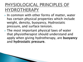  In common with other forms of matter, water
has certain physical properties which include
weight, density, buoyancy, Hydrostatic
pressure, and surface tension.
 The most important physical laws of water
that physiotherapist should understand and
apply when giving hydrotherapy, are buoyancy
and hydrostatic pressure.
 