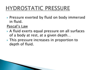  Pressure exerted by fluid on body immersed
in fluid.
Pascal’s Law
 A fluid exerts equal pressure on all surfaces
of a body at rest, at a given depth…
 This pressure increases in proportion to
depth of fluid.
 