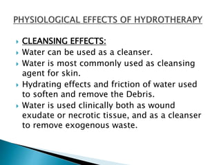  CLEANSING EFFECTS:
 Water can be used as a cleanser.
 Water is most commonly used as cleansing
agent for skin.
 Hydrating effects and friction of water used
to soften and remove the Debris.
 Water is used clinically both as wound
exudate or necrotic tissue, and as a cleanser
to remove exogenous waste.
 