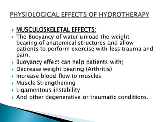  MUSCULOSKELETAL EFFECTS:
 The Buoyancy of water unload the weight-
bearing of anatomical structures and allow
patients to perform exercise with less trauma and
pain.
 Buoyancy effect can help patients with;
 Decrease weight bearing (Arthritis)
 Increase blood flow to muscles
 Muscle Strengthening
 Ligamentous instability
 And other degenerative or traumatic conditions.
 