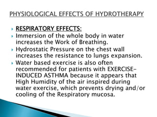  RESPIRATORY EFFECTS:
 Immersion of the whole body in water
increases the Work of Breathing.
 Hydrostatic Pressure on the chest wall
increases the resistance to lungs expansion.
 Water based exercise is also often
recommended for patients with EXERCISE-
INDUCED ASTHMA because it appears that
High Humidity of the air inspired during
water exercise, which prevents drying and/or
cooling of the Respiratory mucosa.
 