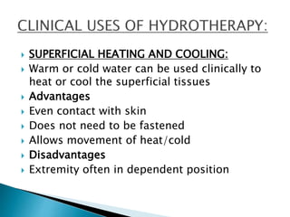  SUPERFICIAL HEATING AND COOLING:
 Warm or cold water can be used clinically to
heat or cool the superficial tissues
 Advantages
 Even contact with skin
 Does not need to be fastened
 Allows movement of heat/cold
 Disadvantages
 Extremity often in dependent position
 