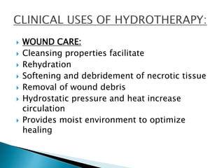  WOUND CARE:
 Cleansing properties facilitate
 Rehydration
 Softening and debridement of necrotic tissue
 Removal of wound debris
 Hydrostatic pressure and heat increase
circulation
 Provides moist environment to optimize
healing
 