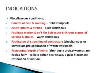  Miscellaneous conditions;
a. Control of Pain & swelling – Cold whirlpools
b. Acute Sprains & strains - Cold whirlpools
c. Facilitate motion & ex’s for Sub acute & chronic stages of
sprains & strains - Warm whirlpools
d. Facilitation of stretching of contracture (simultaneous or
immediate pre application of Warm whirlpools)
e. Postsurgical repair of joints (after post surgical wounds are
healed fully – to help soften scar tissue, ↓ pain & promote
restoration of motion )
 