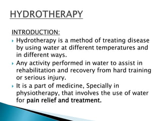 INTRODUCTION:
 Hydrotherapy is a method of treating disease
by using water at different temperatures and
in different ways.
 Any activity performed in water to assist in
rehabilitation and recovery from hard training
or serious injury.
 It is a part of medicine, Specially in
physiotherapy, that involves the use of water
for pain relief and treatment.
 