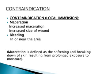  CONTRAINDICATION (LOCAL IMMERSION):
 Maceration
Increased maceration,
increased size of wound
 Bleeding
In or near the area
(Maceration is defined as the softening and breaking
down of skin resulting from prolonged exposure to
moisture).
 