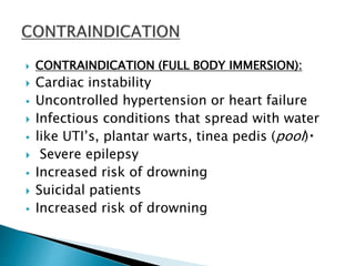  CONTRAINDICATION (FULL BODY IMMERSION):
 Cardiac instability
 Uncontrolled hypertension or heart failure
 Infectious conditions that spread with water
 like UTI’s, plantar warts, tinea pedis (pool)
 Severe epilepsy
 Increased risk of drowning
 Suicidal patients
 Increased risk of drowning
 
