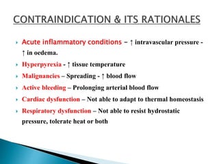  Acute inflammatory conditions - ↑ intravascular pressure -
↑ in oedema.
 Hyperpyrexia - ↑ tissue temperature
 Malignancies – Spreading - ↑ blood flow
 Active bleeding – Prolonging arterial blood flow
 Cardiac dysfunction – Not able to adapt to thermal homeostasis
 Respiratory dysfunction – Not able to resist hydrostatic
pressure, tolerate heat or both
 