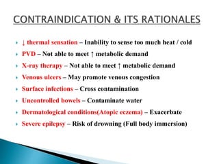  ↓ thermal sensation – Inability to sense too much heat / cold
 PVD – Not able to meet ↑ metabolic demand
 X-ray therapy – Not able to meet ↑ metabolic demand
 Venous ulcers – May promote venous congestion
 Surface infections – Cross contamination
 Uncontrolled bowels – Contaminate water
 Dermatological conditions(Atopic eczema) – Exacerbate
 Severe epilepsy – Risk of drowning (Full body immersion)
 