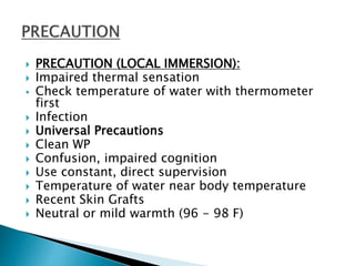  PRECAUTION (LOCAL IMMERSION):
 Impaired thermal sensation
 Check temperature of water with thermometer
first
 Infection
 Universal Precautions
 Clean WP
 Confusion, impaired cognition
 Use constant, direct supervision
 Temperature of water near body temperature
 Recent Skin Grafts
 Neutral or mild warmth (96 - 98 F)
 