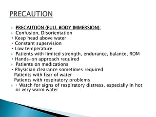  PRECAUTION (FULL BODY IMMERSION):
 Confusion, Disorientation
Keep head above water
Constant supervision
Low temperature
 Patients with limited strength, endurance, balance, ROM
Hands-on approach required
 Patients on medications
Physician clearance sometimes required
Patients with fear of water
Patients with respiratory problems
 Watch for signs of respiratory distress, especially in hot
or very warm water
 