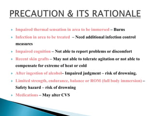  Impaired thermal sensation in area to be immersed – Burns
 Infection in area to be treated – Need additional infection control
measures
 Impaired cognition – Not able to report problems or discomfort
 Recent skin grafts – May not able to tolerate agitation or not able to
compensate for extreme of heat or cold
 After ingestion of alcohol– Impaired judgment – risk of drowning.
 Limited strength, endurance, balance or ROM (full body immersion) –
Safety hazard – risk of drowning
 Medications – May alter CVS
 